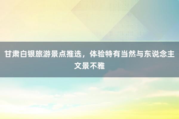 甘肃白银旅游景点推选，体验特有当然与东说念主文景不雅