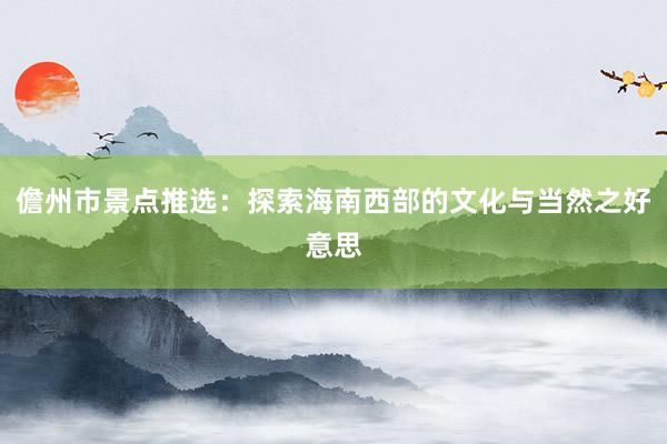 儋州市景点推选：探索海南西部的文化与当然之好意思
