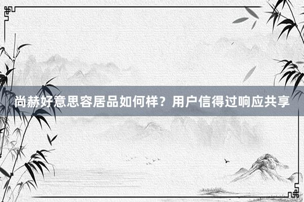 尚赫好意思容居品如何样？用户信得过响应共享