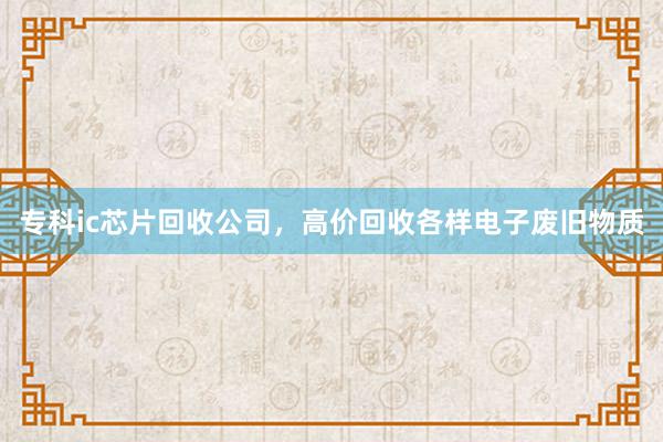专科ic芯片回收公司，高价回收各样电子废旧物质