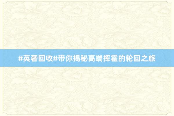 #英奢回收#带你揭秘高端挥霍的轮回之旅
