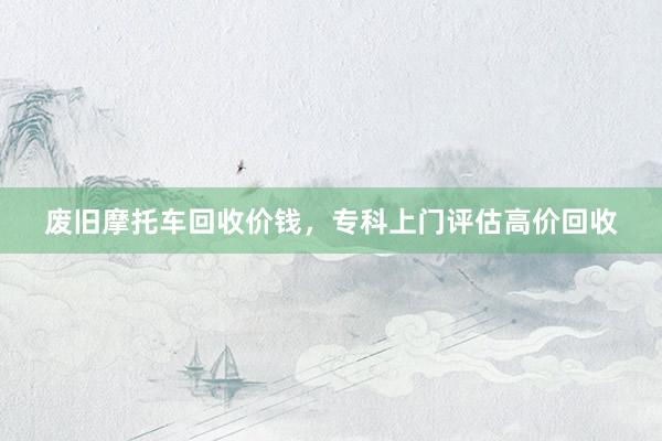 废旧摩托车回收价钱，专科上门评估高价回收
