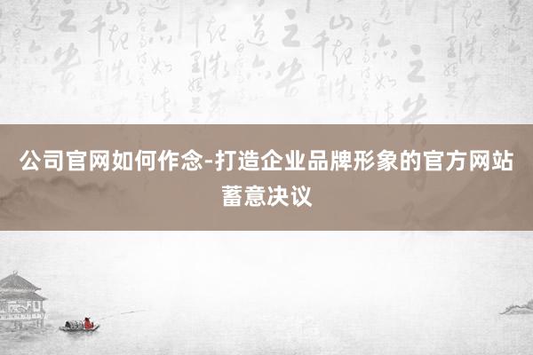 公司官网如何作念-打造企业品牌形象的官方网站蓄意决议