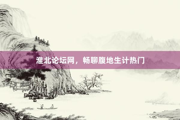 淮北论坛网，畅聊腹地生计热门