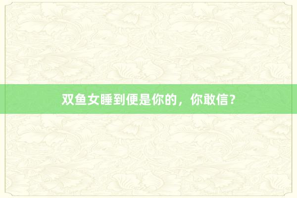 双鱼女睡到便是你的，你敢信？