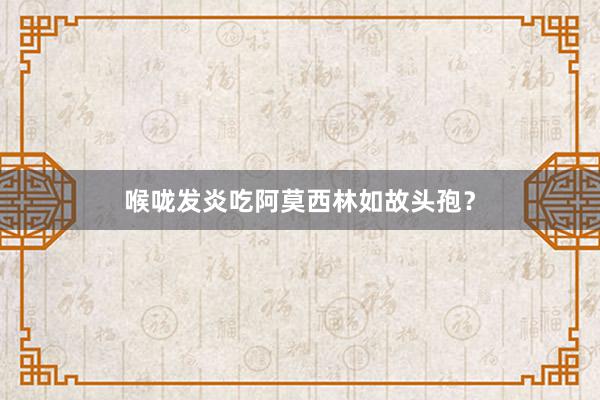 喉咙发炎吃阿莫西林如故头孢？